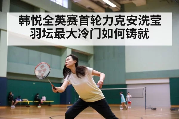 韩悦全英赛首轮力克安洗莹 羽坛最大冷门如何铸就