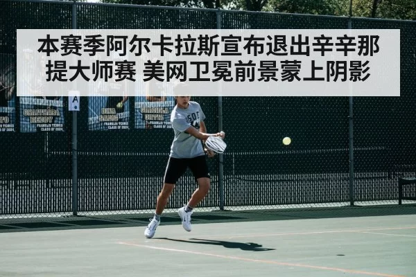 本赛季阿尔卡拉斯宣布退出辛辛那提大师赛 美网卫冕前景蒙上阴影