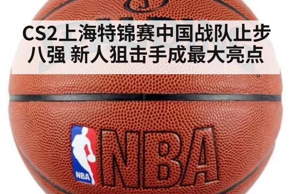 CS2上海特锦赛中国战队止步八强 新人狙击手成最大亮点