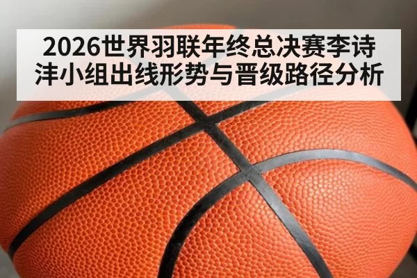2026世界羽联年终总决赛李诗沣小组出线形势与晋级路径分析